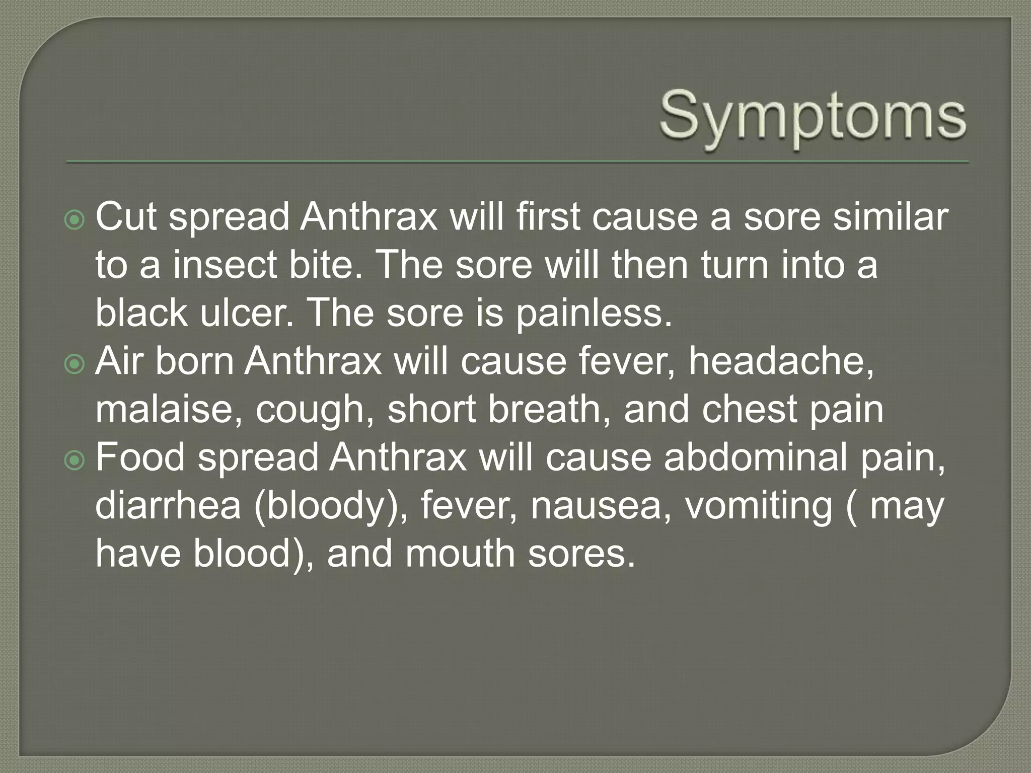  Cut spread Anthrax will first cause a sore similar
to a insect bite. The sore will then turn into a
black ulcer. The sore is painless.
Air born Anthrax will cause fever, headache,
malaise, cough, short breath, and chest pain
Food spread Anthrax will cause abdominal pain,
diarrhea (bloody), fever, nausea, vomiting ( may
have blood), and mouth sores.