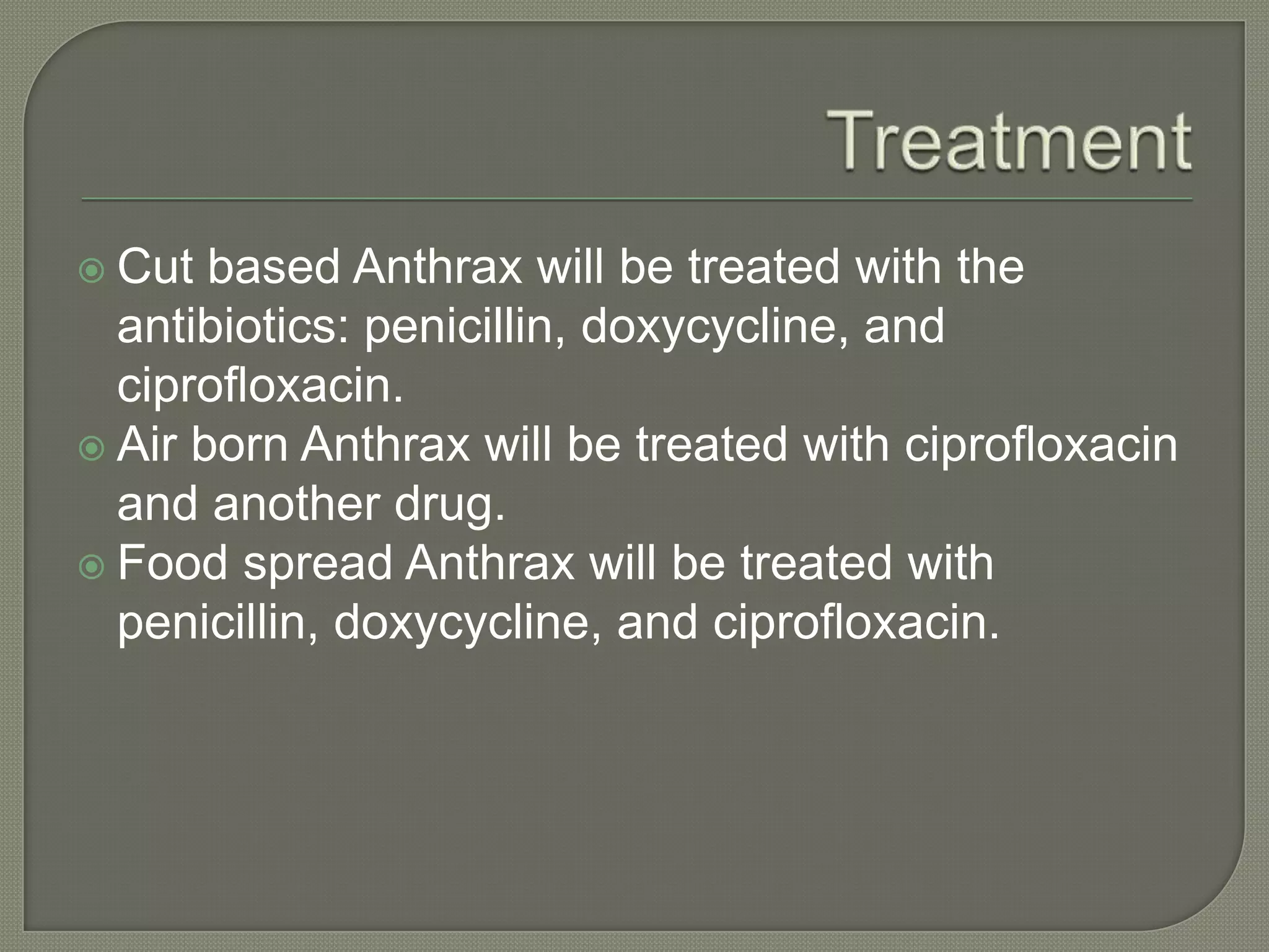  Cut based Anthrax will be treated with the
antibiotics: penicillin, doxycycline, and
ciprofloxacin.
Air born Anthrax will be treated with ciprofloxacin
and another drug.
Food spread Anthrax will be treated with
penicillin, doxycycline, and ciprofloxacin.