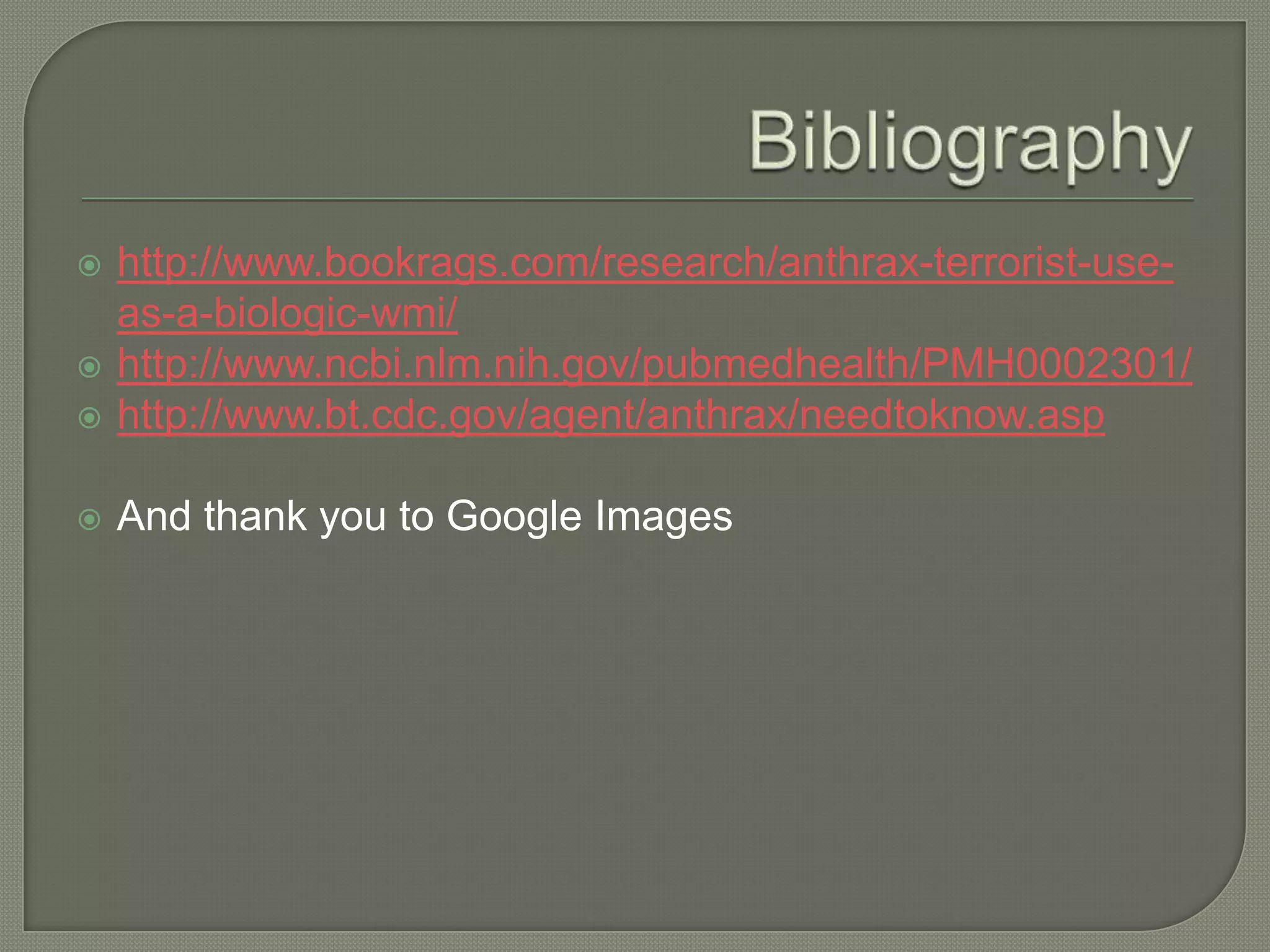  http://www.bookrags.com/research/anthrax-terrorist-use-
as-a-biologic-wmi/
http://www.ncbi.nlm.nih.gov/pubmedhealth/PMH0002301/
http://www.bt.cdc.gov/agent/anthrax/needtoknow.asp
And thank you to Google Images