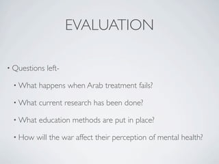 EVALUATION

• Questions   left-

 • What   happens when Arab treatment fails?

 • What   current research has been done?

 • What   education methods are put in place?

 • How   will the war affect their perception of mental health?
 
