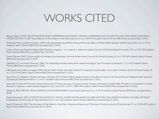 WORKS CITED
Alansari, Bader M. 2005. "RELATIONSHIP BETWEEN DEPRESSION AND ANXIETY AMONG UNDERGRADUATE STUDENTS IN EIGHTEEN ARAB COUNTRIES: A
CROSS-CULTURAL STUDY." Social Behavior & Personality: An International Journal 33, no. 5: 503-512. Academic Search Premier, EBSCOhost (accessed April 2, 2010).

Al-Krenawi, Alean, and John R. Graham. 2000. "Culturally Sensitive Social Work Practice With Arab Clients in Mental Health Settings." Health & Social Work 25, no. 1: 9-22.
Academic Search Premier, EBSCOhost (accessed April 2, 2010).

Canino, Glorisa, and Margarita Alegría. 2008. "Psychiatric diagnosis – is it universal or relative to culture?." Journal of Child Psychology & Psychiatry 49, no. 3: 237-250. Academic
Search Premier, EBSCOhost (accessed March 30, 2010).

Dwairy, Marwan. 2009. "Culture analysis and metaphor psychotherapy with Arab-Muslim clients." Journal of Clinical Psychology 65, no. 2: 199-209. Academic Search Premier,
EBSCOhost (accessed April 2, 2010).

Gaebel, W., H. Z. and Anja E. Baumann. 2006. "The relationship between mental illness severity and stigma." Acta Psychiatrica Scandinavica 113, 41-45. Academic Search
Premier, EBSCOhost (accessed April 2, 2010).

Hall, Ronald, and Jonathan Livingston. 2006. "Mental Health Practice with Arab Families: The Implications of Spirituality vis-à-vis Islam." American Journal of Family Therapy 34,
no. 2: 139-150. Academic Search Premier, EBSCOhost (accessed April 2, 2010).

Hays, Danica G., Elizabeth A. Prosek, and Amy L. McLeod. 2010. "A Mixed Methodological Analysis of the Role of Culture in the Clinical Decision-Making Process." Journal of
Counseling & Development 88, no. 1: 114-121. Academic Search Premier, EBSCOhost (accessed April 2, 2010).

Karam, Elie G, Zeina N Mneimneh, Aimee N Karam, John A Fayyad, Soumana C Nasser, Somnath Chatterji, and Ronald C Kessler. 2006. "Prevalence and treatment of mental
disorders in Lebanon: a national epidemiological survey." Lancet 367, no. 9515: 1000-1006. Academic Search Premier, EBSCOhost (accessed April 2, 2010).

Okasha, A. 2003. "MENTAL HEALTH SERVICES IN THE ARAB WORLD." Arab Studies Quarterly 25, no. 4: 39-52. Academic Search Premier, EBSCOhost (accessed April 2,
2010).

Sayed, Mohamed A. 2003. "CONCEPTUALIZATION OF MENTAL ILLNESS WITHIN ARAB CULTURES: MEETING CHALLENGES IN CROSS-CULTURAL SETTINGS."
Social Behavior & Personality: An International Journal 31, no. 4: 333. Academic Search Premier, EBSCOhost (accessed April 2, 2010).

Sayed, Mohamed A. 2003. "Psychotherapy of Arab Patients in the West: Uniqueness, Empathy, and "Otherness." American Journal of Psychotherapy 57, no. 4: 445-459. Academic
Search Premier, EBSCOhost (accessed April 2, 2010).
 