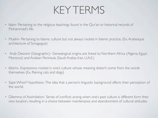 KEY TERMS
•   Islam- Pertaining to the religious teachings found in the Qur’an or historical records of
    Muhammad's life.

•   Muslim- Pertaining to Islamic culture but not always rooted in Islamic practice. (Ex. Arabesque
    architecture of Synagogue)

•   Arab Descent (Geographic)- Genealogical origins are linked to Northern Africa (Algeria, Egypt,
    Morocco) and Arabian Peninsula (Saudi Arabia, Iran, U.A.E.)

•   Idioms- Expressions rooted in one’s culture whose meaning doesn’t come from the words
    themselves (Ex. Raining cats and dogs)

•   Sapir-Whorf Hypothesis- The idea that a person’s linguistic background affects their perception of
    the world.

•   Dilemma of Assimilation- Series of conﬂicts arising when one’s past culture is different form their
    new location, resulting in a choice between maintenance and abandonment of cultural attitudes.
 
