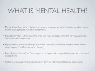 WHAT IS MENTAL HEALTH?

•   Mental Illness- Psychiatric or behavioral patterns not expected within developmental or cultural
    norms. (Ex. Depression, Anxiety, Schizophrenia)

•   Neurotransmitters- Chemicals in the brain that relay messages within the nervous system. (Ex.
    Serotonin, Nor-Epinephrine)

•   Psychotherapy- Use of psychological practices to modify or eliminate a mental illness without
    drugs/surgery. (Ex. Talk, music, or art therapy)

•   Psychologist vs. Psychiatrist- Psychologists do not prescribe drugs and often use psychotherapy to
    assist patients.

•   Problems with agreement and classiﬁcation- DSM vs. International Statistical Classiﬁcation
 