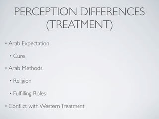 PERCEPTION DIFFERENCES
        (TREATMENT)
• Arab   Expectation

 • Cure

• Arab   Methods

 • Religion

 • Fulﬁlling   Roles

• Conﬂict   with Western Treatment
 