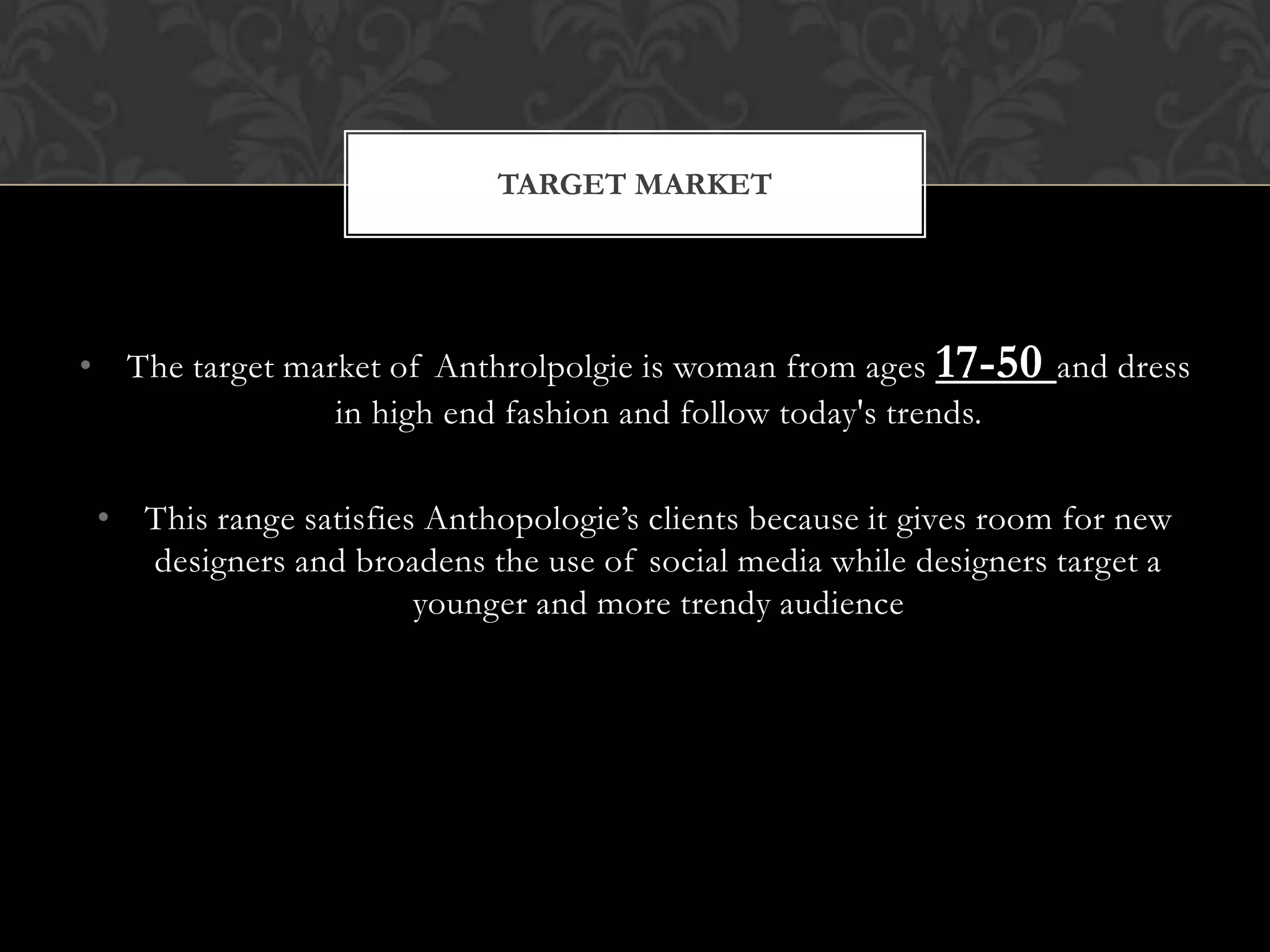 TARGET MARKET

• The target market of Anthrolpolgie is woman from ages 17-50 and dress
in high end fashion and follow today's trends.
• This range satisfies Anthopologie’s clients because it gives room for new
designers and broadens the use of social media while designers target a
younger and more trendy audience

 