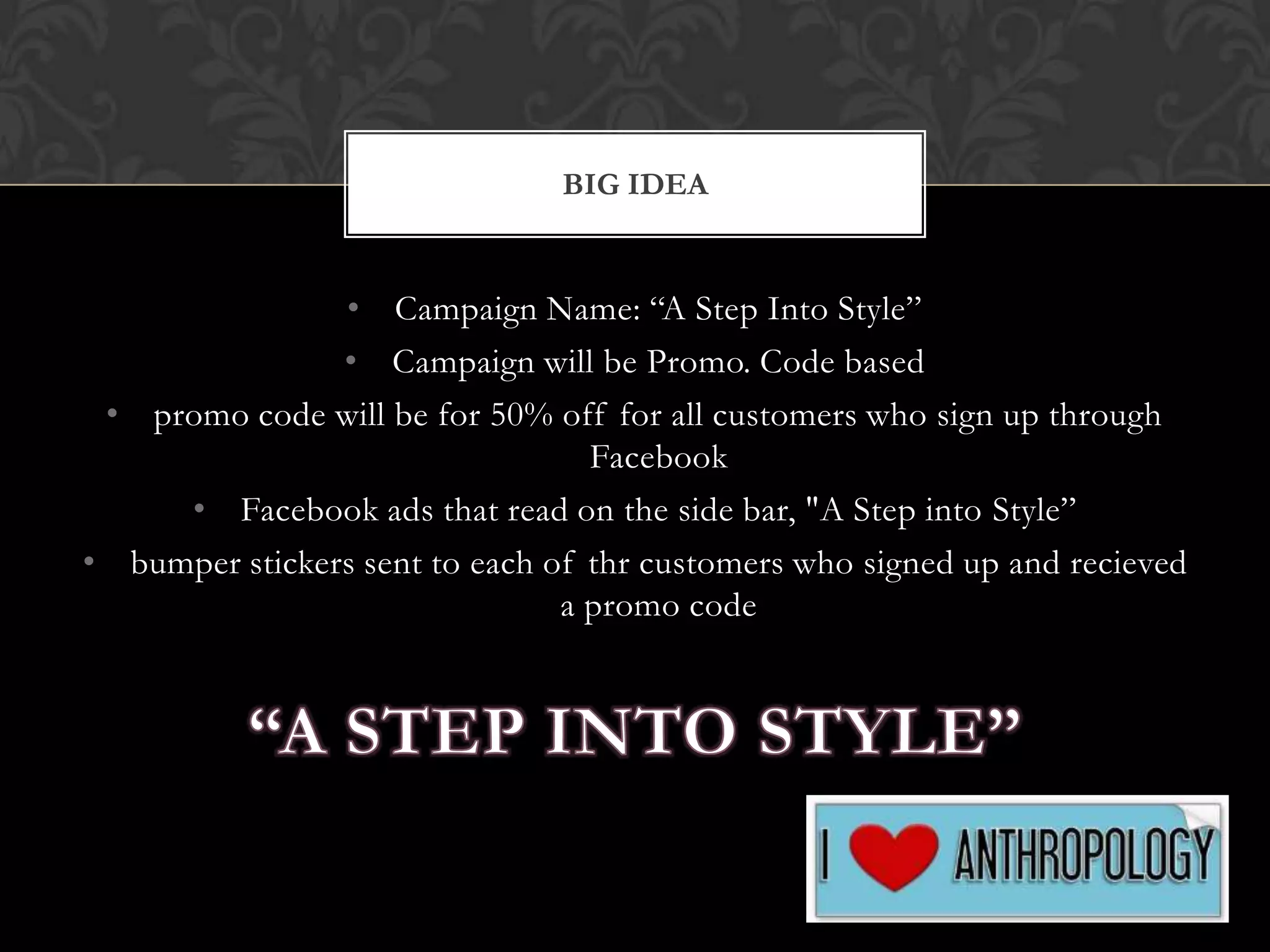 BIG IDEA

• Campaign Name: “A Step Into Style”
• Campaign will be Promo. Code based
• promo code will be for 50% off for all customers who sign up through
Facebook
• Facebook ads that read on the side bar, "A Step into Style”
• bumper stickers sent to each of thr customers who signed up and recieved
a promo code

 