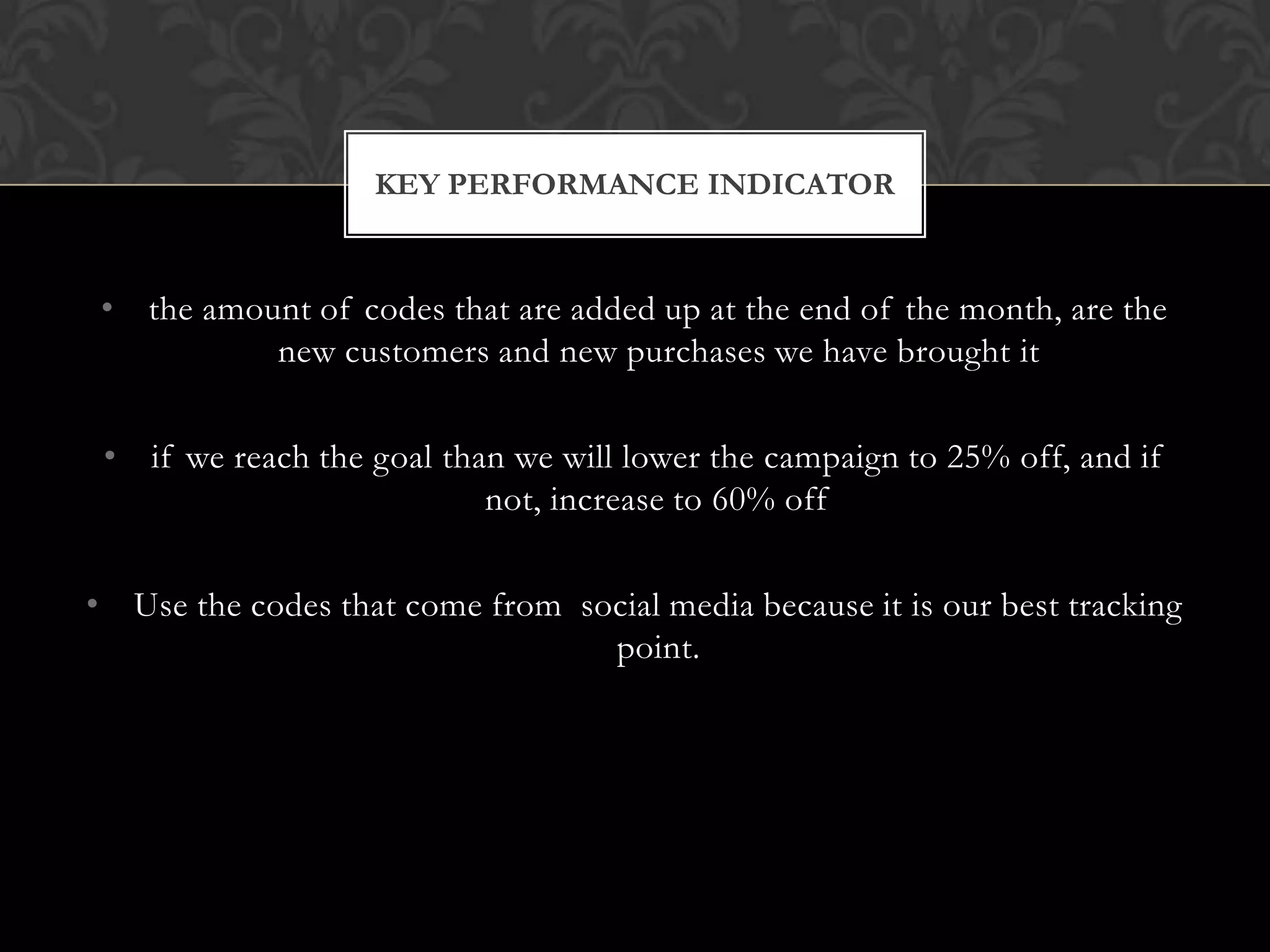 KEY PERFORMANCE INDICATOR

• the amount of codes that are added up at the end of the month, are the
new customers and new purchases we have brought it
• if we reach the goal than we will lower the campaign to 25% off, and if
not, increase to 60% off
• Use the codes that come from social media because it is our best tracking
point.

 