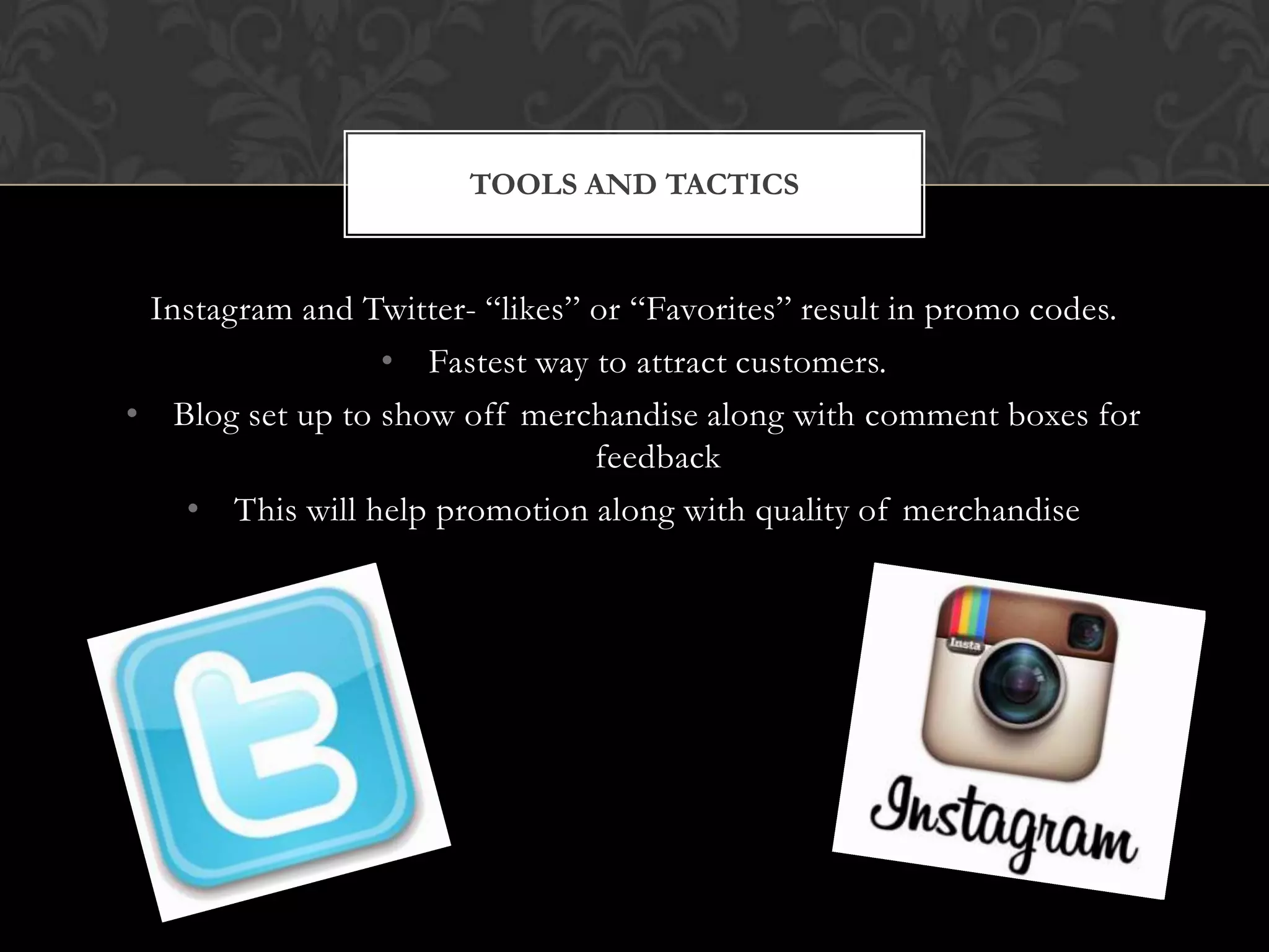 TOOLS AND TACTICS

Instagram and Twitter- “likes” or “Favorites” result in promo codes.
• Fastest way to attract customers.
• Blog set up to show off merchandise along with comment boxes for
feedback
• This will help promotion along with quality of merchandise

 