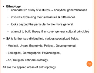 12
 Ethnology
• comparative study of cultures → analytical generalizations
• involves explaining their similarities & differences
• looks beyond the particular to the more general
• attempt to build theory & uncover general cultural principles
 SA is further sub-divided into various specialized fields:
- Medical, Urban, Economic, Political, Developmental,
- Ecological, Demographic, Psychological,
- Art, Religion, Ethnomusicology,
All are the applied areas of anthropology
 