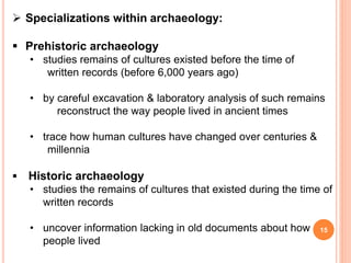 15
 Specializations within archaeology:
 Prehistoric archaeology
• studies remains of cultures existed before the time of
written records (before 6,000 years ago)
• by careful excavation & laboratory analysis of such remains
reconstruct the way people lived in ancient times
• trace how human cultures have changed over centuries &
millennia
 Historic archaeology
• studies the remains of cultures that existed during the time of
written records
• uncover information lacking in old documents about how
people lived
 