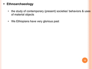16
 Ethnoarchaeology
• the study of contemporary (present) societies’ behaviors & uses
of material objects
• We Ethiopians have very glorious past
 