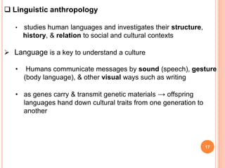 17
 Linguistic anthropology
• studies human languages and investigates their structure,
history, & relation to social and cultural contexts
 Language is a key to understand a culture
• Humans communicate messages by sound (speech), gesture
(body language), & other visual ways such as writing
• as genes carry & transmit genetic materials → offspring
languages hand down cultural traits from one generation to
another
 