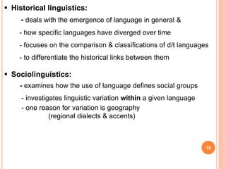 19
 Historical linguistics:
- deals with the emergence of language in general &
- how specific languages have diverged over time
- focuses on the comparison & classifications of d/t languages
- to differentiate the historical links between them
 Sociolinguistics:
- examines how the use of language defines social groups
- investigates linguistic variation within a given language
- one reason for variation is geography
(regional dialects & accents)
 