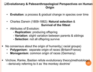 21
Evolutionary & Paleoanthropological Perspectives on Human
Origin
• Evolution: a process & gradual change in species over time
• Charles Darwin (1809-1882): Natural selection &
Survival of the fittest
• Attributes of Evolution:
- Replication: producing offspring
- Variation: slight variation between parents & siblings
- Selection: not all offspring survive
 No consensus about the origin of humanity,( racial groups)
• Polygenism: separate origin of races (Britain/France)
• Monogenism: common origin of races (Germany)
 Virchow, Ranke, Bastian refute evolutionary theory(methodology)
- derisively referring to it as ‘the monkey doctrine’
 