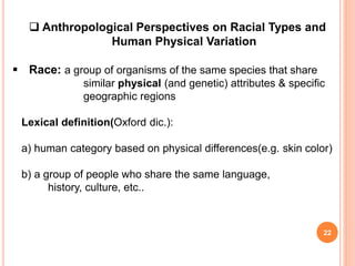 22
 Anthropological Perspectives on Racial Types and
Human Physical Variation
 Race: a group of organisms of the same species that share
similar physical (and genetic) attributes & specific
geographic regions
Lexical definition(Oxford dic.):
a) human category based on physical differences(e.g. skin color)
b) a group of people who share the same language,
history, culture, etc..
 