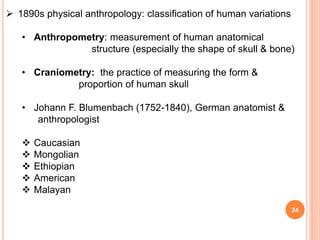 24
 1890s physical anthropology: classification of human variations
• Anthropometry: measurement of human anatomical
structure (especially the shape of skull & bone)
• Craniometry: the practice of measuring the form &
proportion of human skull
• Johann F. Blumenbach (1752-1840), German anatomist &
anthropologist
 Caucasian
 Mongolian
 Ethiopian
 American
 Malayan
 