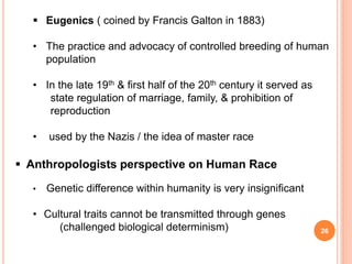 26
 Eugenics ( coined by Francis Galton in 1883)
• The practice and advocacy of controlled breeding of human
population
• In the late 19th & first half of the 20th century it served as
state regulation of marriage, family, & prohibition of
reproduction
• used by the Nazis / the idea of master race
 Anthropologists perspective on Human Race
• Genetic difference within humanity is very insignificant
• Cultural traits cannot be transmitted through genes
(challenged biological determinism)
 
