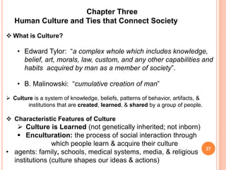 Chapter Three
Human Culture and Ties that Connect Society
 What is Culture?
• Edward Tylor: “a complex whole which includes knowledge,
belief, art, morals, law, custom, and any other capabilities and
habits acquired by man as a member of society”.
• B. Malinowski: “cumulative creation of man”
 Culture is a system of knowledge, beliefs, patterns of behavior, artifacts, &
institutions that are created, learned, & shared by a group of people.
 Characteristic Features of Culture
 Culture is Learned (not genetically inherited; not inborn)
 Enculturation: the process of social interaction through
which people learn & acquire their culture
• agents: family, schools, medical systems, media, & religious
institutions (culture shapes our ideas & actions)
27
 