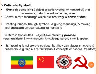  Culture is Symbolic
 Symbol: something ( object or action/verbal or nonverbal) that
represents, calls to mind something else
• Communicate meanings which are arbitrary & conventional
• Creating images through symbols, & giving meanings, & making
inferences are unique features of humanity
• Culture is transmitted → symbolic learning process
(oral traditions & texts transmit knowledge across time & space)
• Its meaning is not always obvious, but they can trigger emotions &
behaviors (e.g. flags- abstract ideas & concepts of nations, freedom)
28
 