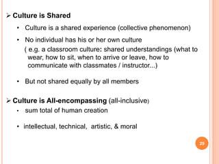 29
 Culture is Shared
• Culture is a shared experience (collective phenomenon)
• No individual has his or her own culture
( e.g. a classroom culture: shared understandings (what to
wear, how to sit, when to arrive or leave, how to
communicate with classmates / instructor...)
• But not shared equally by all members
 Culture is All-encompassing (all-inclusive)
• sum total of human creation
• intellectual, technical, artistic, & moral
 