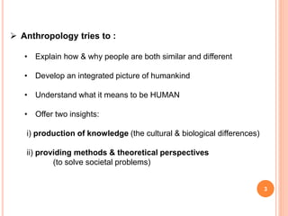 3
 Anthropology tries to :
• Explain how & why people are both similar and different
• Develop an integrated picture of humankind
• Understand what it means to be HUMAN
• Offer two insights:
i) production of knowledge (the cultural & biological differences)
ii) providing methods & theoretical perspectives
(to solve societal problems)
 