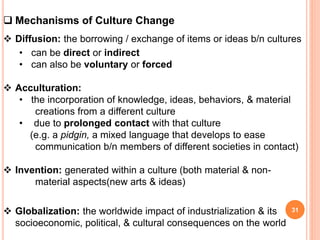  Mechanisms of Culture Change
 Diffusion: the borrowing / exchange of items or ideas b/n cultures
• can be direct or indirect
• can also be voluntary or forced
 Acculturation:
• the incorporation of knowledge, ideas, behaviors, & material
creations from a different culture
• due to prolonged contact with that culture
(e.g. a pidgin, a mixed language that develops to ease
communication b/n members of different societies in contact)
 Invention: generated within a culture (both material & non-
material aspects(new arts & ideas)
 Globalization: the worldwide impact of industrialization & its
socioeconomic, political, & cultural consequences on the world
31
 
