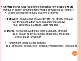 33
 Norms: shared rules /guidelines that define how people should
behave in certain circumstances(what is considered as ‘normal’)
• people are not consciously aware of all norms
i) Folkways- conventions of everyday life, not strictly enforced
• how things should be done (properly/improperly)
(e.g. politeness, greetings, table manners)
ii) Mores- norms believed to be more essential / stronger
(e.g. sexual behavior, familial obligations, the proper
form of dress for women)
• Punishment varies across cultures
(e.g. ostracism, gossip, exile, beating, imprisonment, execution)
 