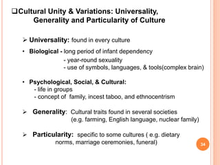 Cultural Unity & Variations: Universality,
Generality and Particularity of Culture
 Universality: found in every culture
• Biological - long period of infant dependency
- year-round sexuality
- use of symbols, languages, & tools(complex brain)
• Psychological, Social, & Cultural:
- life in groups
- concept of family, incest taboo, and ethnocentrism
 Generality: Cultural traits found in several societies
(e.g. farming, English language, nuclear family)
 Particularity: specific to some cultures ( e.g. dietary
norms, marriage ceremonies, funeral) 34
 