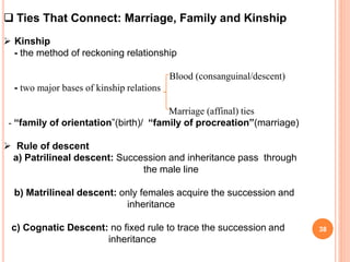  Ties That Connect: Marriage, Family and Kinship
 Kinship
- the method of reckoning relationship
Blood (consanguinal/descent)
- two major bases of kinship relations
Marriage (affinal) ties
- “family of orientation”(birth)/ “family of procreation”(marriage)
 Rule of descent
a) Patrilineal descent: Succession and inheritance pass through
the male line
b) Matrilineal descent: only females acquire the succession and
inheritance
c) Cognatic Descent: no fixed rule to trace the succession and
inheritance
38
 