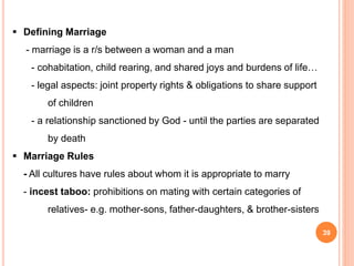  Defining Marriage
- marriage is a r/s between a woman and a man
- cohabitation, child rearing, and shared joys and burdens of life…
- legal aspects: joint property rights & obligations to share support
of children
- a relationship sanctioned by God - until the parties are separated
by death
 Marriage Rules
- All cultures have rules about whom it is appropriate to marry
- incest taboo: prohibitions on mating with certain categories of
relatives- e.g. mother-sons, father-daughters, & brother-sisters
39
 