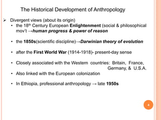 The Historical Development of Anthropology
 Divergent views (about its origin)
• the 18th Century European Enlightenment (social & philosophical
mov’t →human progress & power of reason
• the 1850s(scientific discipline)→Darwinian theory of evolution
• after the First World War (1914-1918)- present-day sense
• Closely associated with the Western countries: Britain, France,
Germany, & U.S.A.
• Also linked with the European colonization
• In Ethiopia, professional anthropology → late 1950s
4
 