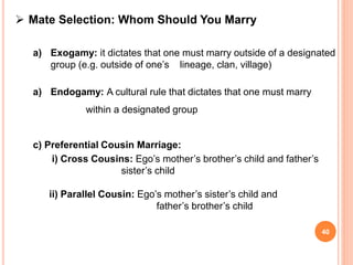  Mate Selection: Whom Should You Marry
a) Exogamy: it dictates that one must marry outside of a designated
group (e.g. outside of one’s lineage, clan, village)
a) Endogamy: A cultural rule that dictates that one must marry
within a designated group
c) Preferential Cousin Marriage:
i) Cross Cousins: Ego’s mother’s brother’s child and father’s
sister’s child
ii) Parallel Cousin: Ego’s mother’s sister’s child and
father’s brother’s child
40
 