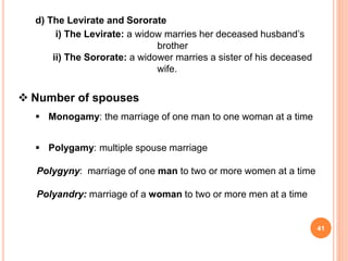 d) The Levirate and Sororate
i) The Levirate: a widow marries her deceased husband’s
brother
ii) The Sororate: a widower marries a sister of his deceased
wife.
 Number of spouses
 Monogamy: the marriage of one man to one woman at a time
 Polygamy: multiple spouse marriage
Polygyny: marriage of one man to two or more women at a time
Polyandry: marriage of a woman to two or more men at a time
41
 
