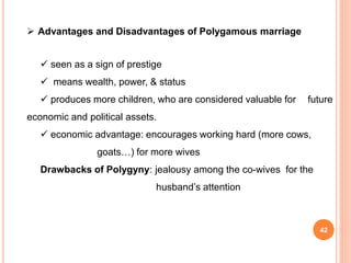  Advantages and Disadvantages of Polygamous marriage
 seen as a sign of prestige
 means wealth, power, & status
 produces more children, who are considered valuable for future
economic and political assets.
 economic advantage: encourages working hard (more cows,
goats…) for more wives
Drawbacks of Polygyny: jealousy among the co-wives for the
husband’s attention
42
 