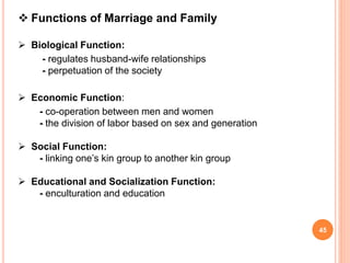  Functions of Marriage and Family
 Biological Function:
- regulates husband-wife relationships
- perpetuation of the society
 Economic Function:
- co-operation between men and women
- the division of labor based on sex and generation
 Social Function:
- linking one’s kin group to another kin group
 Educational and Socialization Function:
- enculturation and education
45
 