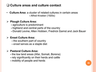  Culture areas and culture contact
• Culture Area: a cluster of related cultures in certain areas
- Alfred Kroeber (1920s)
 Plough Culture Area:
- agriculture is predominant
- highland and central parts of the country
- Donald Levine, Allen Hobben, Fredrick Gamst and Jack Bauer
 Enset Culture Area:
- the southern part of country
- enset serves as a staple diet
 Pastoral Culture Area:
- the low land areas (Afar, Somali, Borena)
- rely significantly on their herds and cattle
- mobility of people and herds
46
 