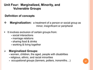 Unit Four: Marginalized, Minority, and
Vulnerable Groups
Definition of concepts
 Marginalization: a treatment of a person or social group as
minor, insignificant or peripheral
 It involves exclusion of certain groups from:
- social interactions
- marriage relations
- sharing food & drinks
- working & living together
 Marginalized Groups:
- women, children, the aged, people with disabilities
- religious, ethnic, and racial minorities
- occupational groups (tanners, potters, ironsmiths…) 47
 