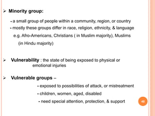  Minority group:
- a small group of people within a community, region, or country
- mostly these groups differ in race, religion, ethnicity, & language
e.g. Afro-Americans, Christians ( in Muslim majority), Muslims
(in Hindu majority)
 Vulnerability : the state of being exposed to physical or
emotional injuries
 Vulnerable groups –
- exposed to possibilities of attack, or mistreatment
- children, women, aged, disabled
- need special attention, protection, & support 48
 