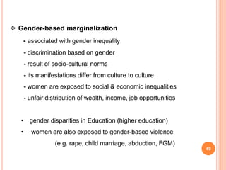  Gender-based marginalization
- associated with gender inequality
- discrimination based on gender
- result of socio-cultural norms
- its manifestations differ from culture to culture
- women are exposed to social & economic inequalities
- unfair distribution of wealth, income, job opportunities
• gender disparities in Education (higher education)
• women are also exposed to gender-based violence
(e.g. rape, child marriage, abduction, FGM)
49
 
