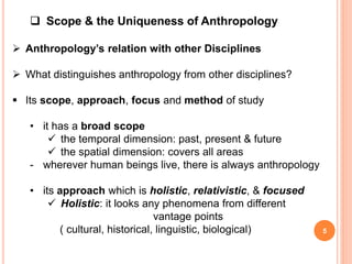  Scope & the Uniqueness of Anthropology
 Anthropology’s relation with other Disciplines
 What distinguishes anthropology from other disciplines?
 Its scope, approach, focus and method of study
• it has a broad scope
 the temporal dimension: past, present & future
 the spatial dimension: covers all areas
- wherever human beings live, there is always anthropology
• its approach which is holistic, relativistic, & focused
 Holistic: it looks any phenomena from different
vantage points
( cultural, historical, linguistic, biological) 5
 