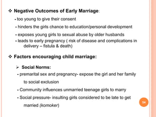  Negative Outcomes of Early Marriage:
- too young to give their consent
- hinders the girls chance to education/personal development
- exposes young girls to sexual abuse by older husbands
- leads to early pregnancy ( risk of disease and complications in
delivery – fistula & death)
 Factors encouraging child marriage:
 Social Norms:
- premarital sex and pregnancy- expose the girl and her family
to social exclusion
- Community influences unmarried teenage girls to marry
- Social pressure- insulting girls considered to be late to get
married (komoker)
54
 