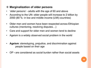  Marginalization of older persons
• ‘older persons’ - adults with the age of 60 and above
• According to the UN- older people will increase to 2 billion by
2050 (80 %- in low and middle income (LMI) countries)
• Older men and women have been respected across Ethiopian
cultures (mentoring, resolving disputes…)
• Care and support for older men and women tend to decline
• Ageism is a widely observed social problem in the world
• Ageism: stereotyping, prejudice, and discrimination against
people based on their age
• OP - are considered as social burden rather than social assets
56
 