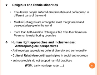  Religious and Ethnic Minorities
• The Jewish people suffered discrimination and persecution in
different parts of the world
• Muslim Rohingyas are among the most marginalized and
persecuted people in the world
• more than half-a-million Rohingyas fled from their homes in
Myanmar to neighboring countries
 Human right approaches and inclusiveness:
Anthropological perspectives
- Anthropology appreciates cultural diversity and commonality
- Cultural Relativism-guiding principles in social anthropology
- anthropologists do not support harmful practices
(FGM, early marriage, rape, …) 57
 