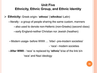 58
Unit Five
Ethnicity, Ethnic Group, and Ethnic Identity
 Ethnicity: Greek origin- ‘ethnos’ (‘ethnikos’-Latin)
- literally - a group of people sharing the same custom, manners
- also used to denote non-Hellenic (non-Greeks) (second class)
- early England-neither Christian nor Jewish (heathen)
- Modern usage- before WWII … ‘tribe’- pre-modern societies/
- ‘race’- modern societies
- After WWII - ‘race’ is replaced by ‘ethnic’ b/se of the link b/n
‘race’ and Nazi ideology
 