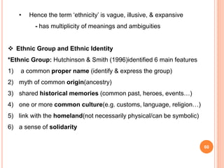 60
• Hence the term ‘ethnicity’ is vague, illusive, & expansive
- has multiplicity of meanings and ambiguities
 Ethnic Group and Ethnic Identity
*Ethnic Group: Hutchinson & Smith (1996)identified 6 main features
1) a common proper name (identify & express the group)
2) myth of common origin(ancestry)
3) shared historical memories (common past, heroes, events…)
4) one or more common culture(e.g. customs, language, religion…)
5) link with the homeland(not necessarily physical/can be symbolic)
6) a sense of solidarity
 