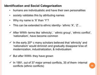 62
Identification and Social Categorization
• humans are individualistic and have their own personalities
• society validates this by attributing names
• Why my name is ‘X’ than ‘Y’?
• This can be extended to ethnic identity- ’ethnic ‘X’, ‘Z’…
 After WWII- terms like ‘ethnicity’, ‘ ethnic group’, ‘ethnic conflict’,
‘nationalism’, have become common
 In the early 20th c many scholars believed that ‘ethnicity’ and
‘nationalism’ would diminish and gradually disappear b/se of:
modernization, industrialization, & individualism
 But after WWII- they have grown
 In 1991, out of 37 major armed conflicts, 35 of them- internal
conflicts (ethnic conflicts)
 