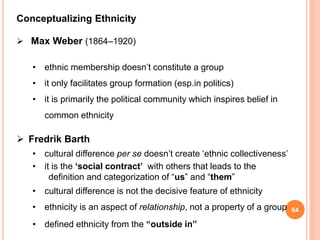 64
Conceptualizing Ethnicity
 Max Weber (1864–1920)
• ethnic membership doesn’t constitute a group
• it only facilitates group formation (esp.in politics)
• it is primarily the political community which inspires belief in
common ethnicity
 Fredrik Barth
• cultural difference per se doesn’t create ‘ethnic collectiveness’
• it is the ‘social contract’ with others that leads to the
definition and categorization of “us” and “them”
• cultural difference is not the decisive feature of ethnicity
• ethnicity is an aspect of relationship, not a property of a group
• defined ethnicity from the “outside in”
 