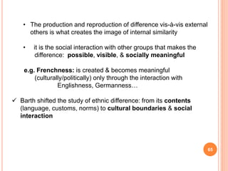 65
• The production and reproduction of difference vis-à-vis external
others is what creates the image of internal similarity
• it is the social interaction with other groups that makes the
difference: possible, visible, & socially meaningful
e.g. Frenchness: is created & becomes meaningful
(culturally/politically) only through the interaction with
Englishness, Germanness…
 Barth shifted the study of ethnic difference: from its contents
(language, customs, norms) to cultural boundaries & social
interaction
 