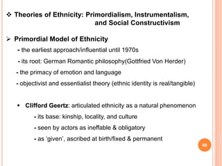 66
 Theories of Ethnicity: Primordialism, Instrumentalism,
and Social Constructivism
 Primordial Model of Ethnicity
- the earliest approach/influential until 1970s
- its root: German Romantic philosophy(Gottfried Von Herder)
- the primacy of emotion and language
- objectivist and essentialist theory (ethnic identity is real/tangible)
 Clifford Geertz: articulated ethnicity as a natural phenomenon
- its base: kinship, locality, and culture
- seen by actors as ineffable & obligatory
- as ‘given’, ascribed at birth/fixed & permanent
 