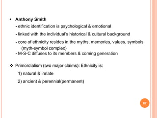 67
 Anthony Smith
- ethnic identification is psychological & emotional
- linked with the individual’s historical & cultural background
- core of ethnicity resides in the myths, memories, values, symbols
(myth-symbol complex)
- M-S-C diffuses to its members & coming generation
 Primordialism (two major claims): Ethnicity is:
1) natural & innate
2) ancient & perennial(permanent)
 
